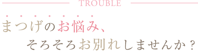 TROUBLE まつげのお悩み、そろそろお別れしませんか？